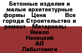 Бетонные изделия и малые архитектурные формы › Цена ­ 999 - Все города Строительство и ремонт » Материалы   . Ямало-Ненецкий АО,Лабытнанги г.